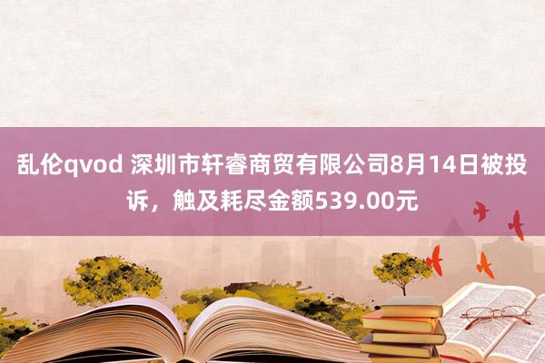 乱伦qvod 深圳市轩睿商贸有限公司8月14日被投诉,触及耗尽金额539.00元