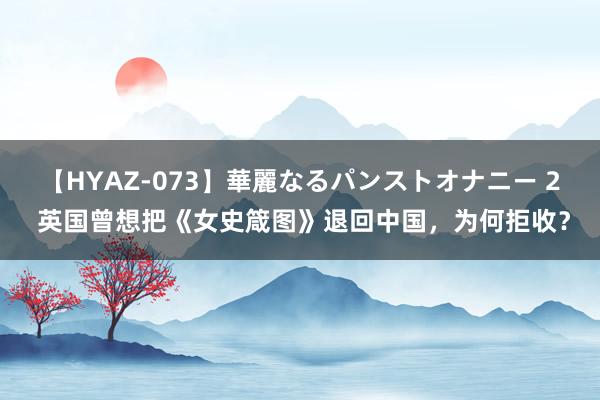 【HYAZ-073】華麗なるパンストオナニー 2 英国曾想把《女史箴图》退回中国，为何拒收？
