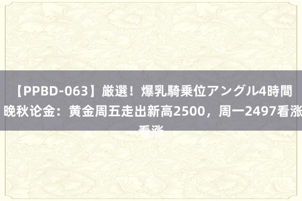 【PPBD-063】厳選！爆乳騎乗位アングル4時間 晚秋论金：黄金周五走出新高2500，周一2497看涨