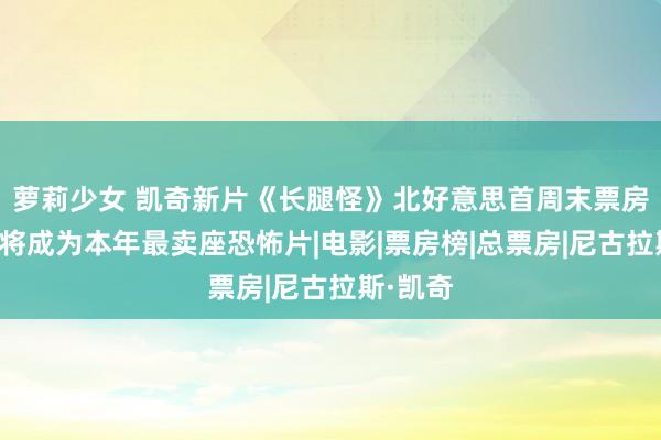 萝莉少女 凯奇新片《长腿怪》北好意思首周末票房大卖，将成为本年最卖座恐怖片|电影|票房榜|总票房|尼古拉斯·凯奇