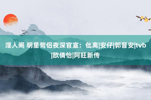 淫人阁 明星鸳侣夜深官宣：仳离|安仔|郭晋安|tvb|欧倩怡|阿旺新传