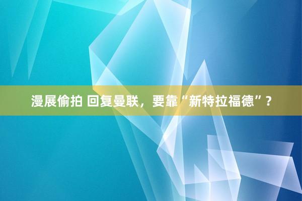 漫展偷拍 回复曼联，要靠“新特拉福德”？