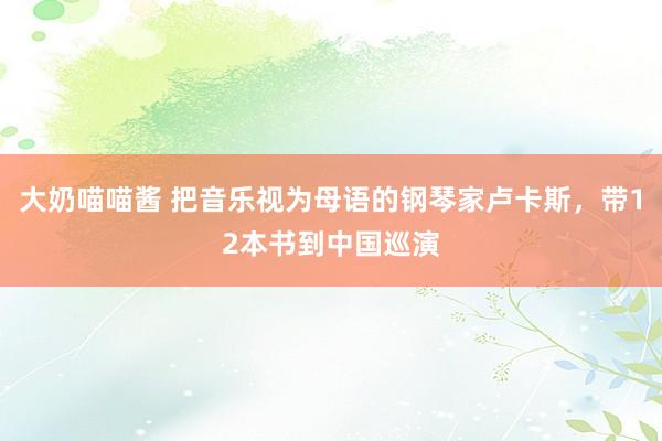 大奶喵喵酱 把音乐视为母语的钢琴家卢卡斯，带12本书到中国巡演