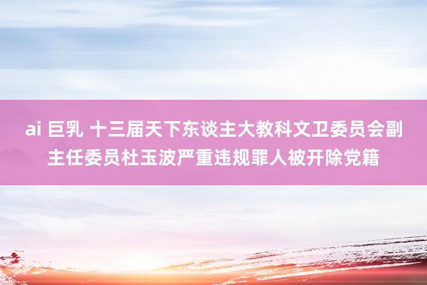 ai 巨乳 十三届天下东谈主大教科文卫委员会副主任委员杜玉波严重违规罪人被开除党籍