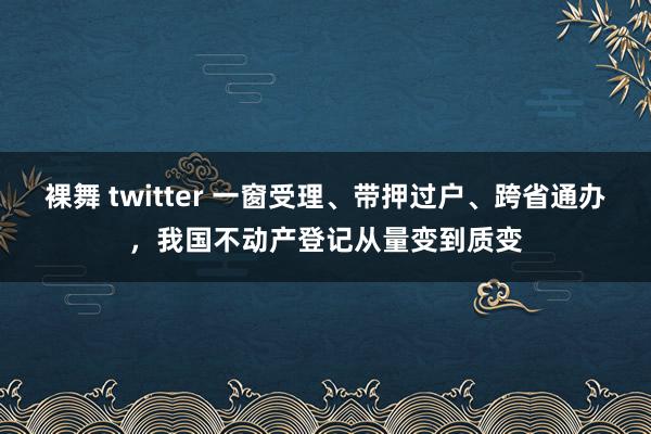 裸舞 twitter 一窗受理、带押过户、跨省通办，我国不动产登记从量变到质变