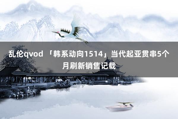 乱伦qvod 「韩系动向1514」当代起亚贯串5个月刷新销售记载