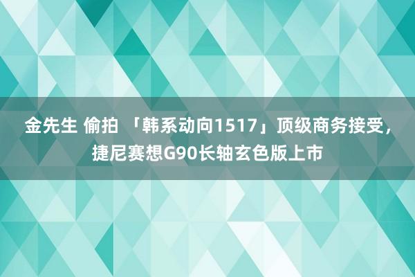 金先生 偷拍 「韩系动向1517」顶级商务接受，捷尼赛想G90长轴玄色版上市