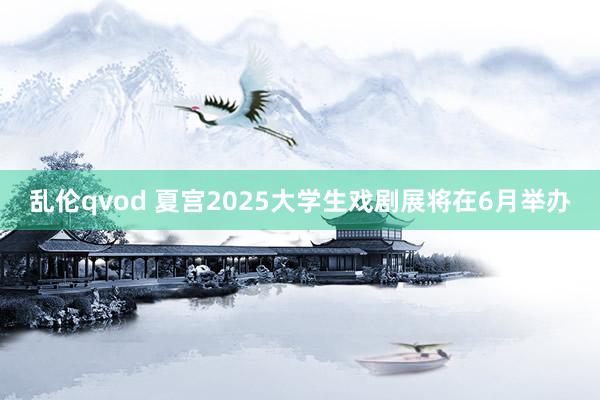 乱伦qvod 夏宫2025大学生戏剧展将在6月举办