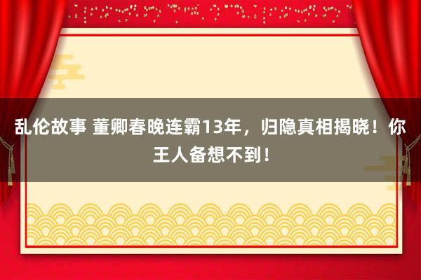 乱伦故事 董卿春晚连霸13年，归隐真相揭晓！你王人备想不到！