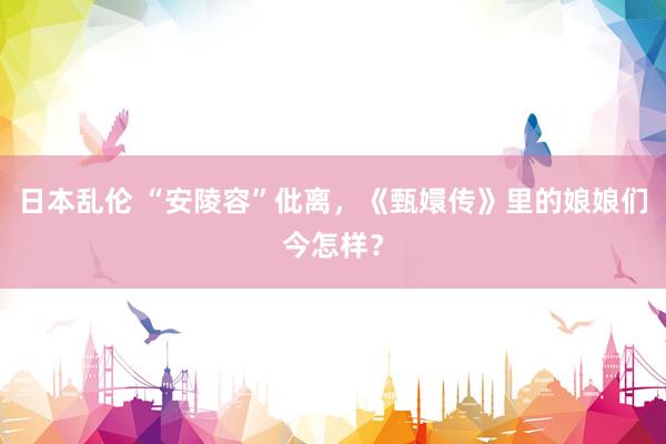 日本乱伦 “安陵容”仳离，《甄嬛传》里的娘娘们今怎样？