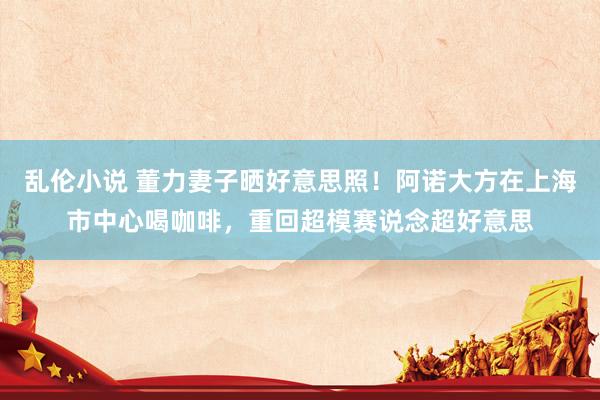 乱伦小说 董力妻子晒好意思照！阿诺大方在上海市中心喝咖啡，重回超模赛说念超好意思
