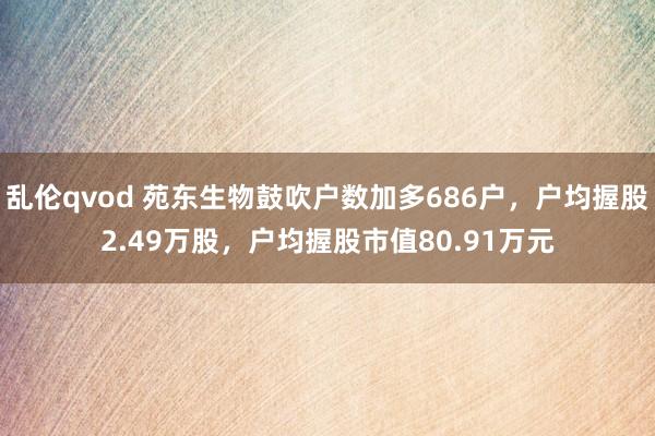 乱伦qvod 苑东生物鼓吹户数加多686户，户均握股2.49万股，户均握股市值80.91万元