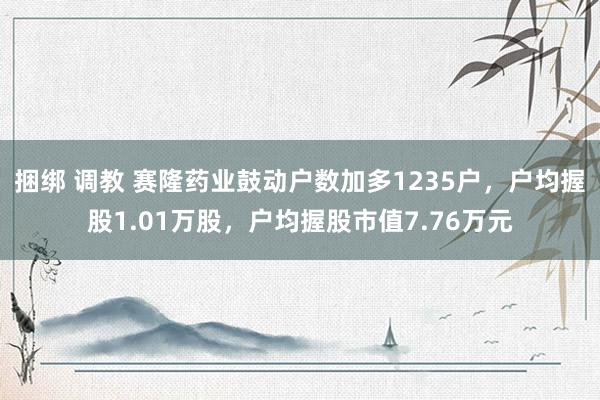 捆绑 调教 赛隆药业鼓动户数加多1235户，户均握股1.01万股，户均握股市值7.76万元
