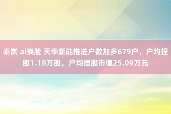 秦岚 ai换脸 天华新能推进户数加多679户，户均捏股1.18万股，户均捏股市值25.09万元