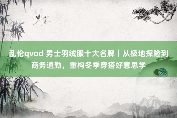 乱伦qvod 男士羽绒服十大名牌｜从极地探险到商务通勤，重构冬季穿搭好意思学