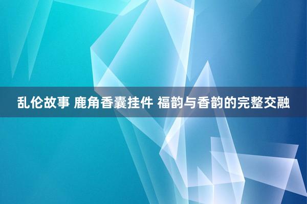 乱伦故事 鹿角香囊挂件 福韵与香韵的完整交融