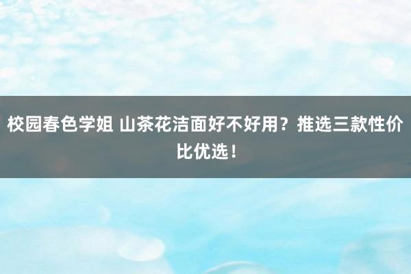 校园春色学姐 山茶花洁面好不好用？推选三款性价比优选！