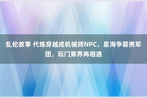 乱伦故事 代练穿越成机械师NPC，星海争霸携军团，玩门第界再相遇