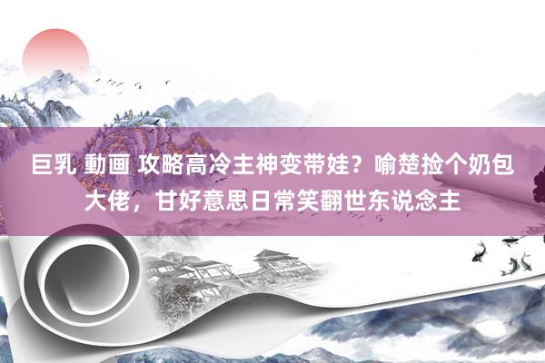 巨乳 動画 攻略高冷主神变带娃？喻楚捡个奶包大佬，甘好意思日常笑翻世东说念主