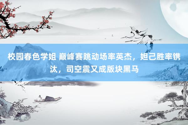 校园春色学姐 巅峰赛跳动场率英杰，妲己胜率镌汰，司空震又成版块黑马