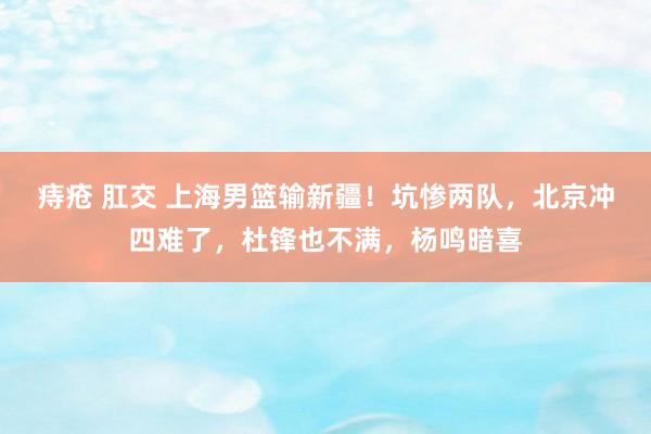 痔疮 肛交 上海男篮输新疆！坑惨两队，北京冲四难了，杜锋也不满，杨鸣暗喜