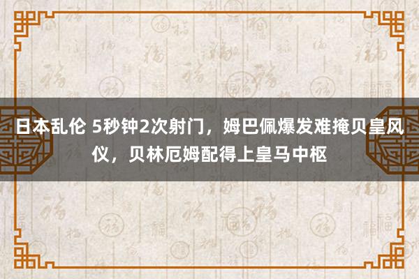 日本乱伦 5秒钟2次射门，姆巴佩爆发难掩贝皇风仪，贝林厄姆配得上皇马中枢