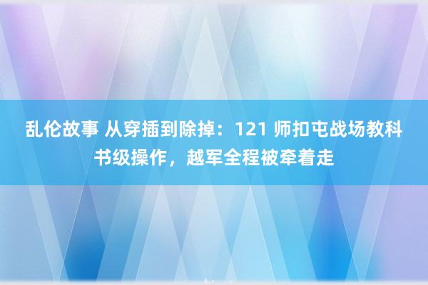 乱伦故事 从穿插到除掉：121 师扣屯战场教科书级操作，越军全程被牵着走