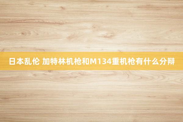 日本乱伦 加特林机枪和M134重机枪有什么分辩