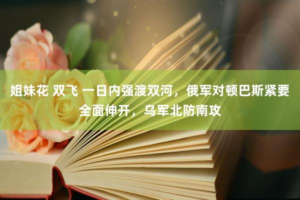 姐妹花 双飞 一日内强渡双河，俄军对顿巴斯紧要全面伸开，乌军北防南攻