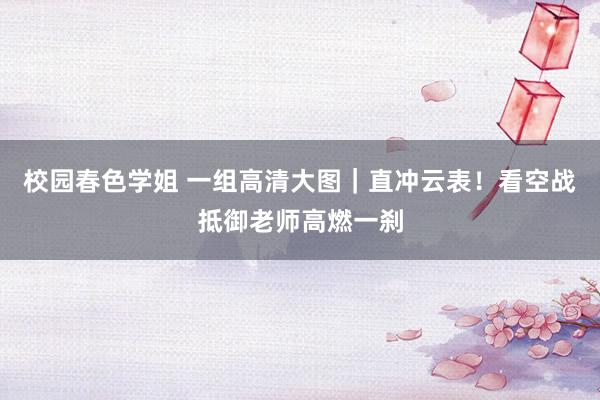 校园春色学姐 一组高清大图｜直冲云表！看空战抵御老师高燃一刹