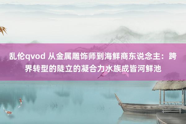 乱伦qvod 从金属雕饰师到海鲜商东说念主：跨界转型的陡立的凝合力水族成皆河鲜池