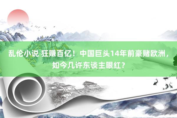 乱伦小说 狂赚百亿！中国巨头14年前豪赌欧洲，如今几许东谈主眼红？