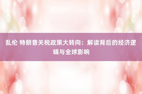 乱伦 特朗普关税政策大转向：解读背后的经济逻辑与全球影响