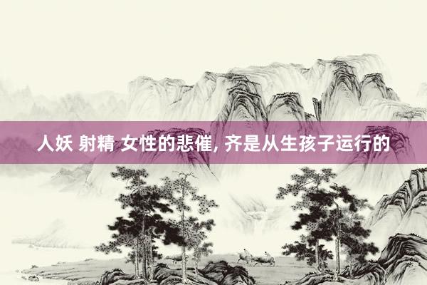 人妖 射精 女性的悲催， 齐是从生孩子运行的