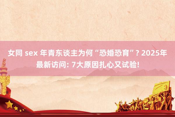 女同 sex 年青东谈主为何“恐婚恐育”? 2025年最新访问: 7大原因扎心又试验!