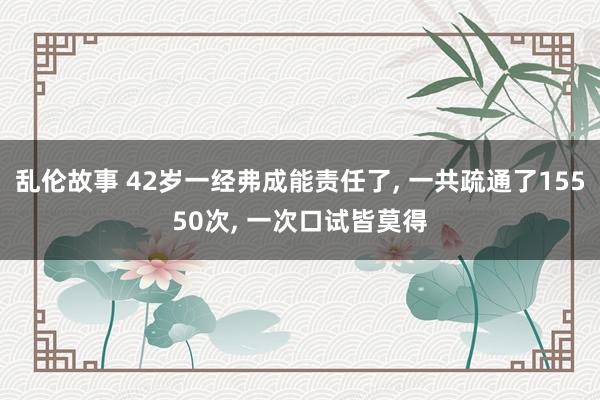 乱伦故事 42岁一经弗成能责任了， 一共疏通了15550次， 一次口试皆莫得
