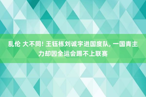 乱伦 大不同! 王钰栋刘诚宇进国度队， 一国青主力却因全运会踢不上联赛