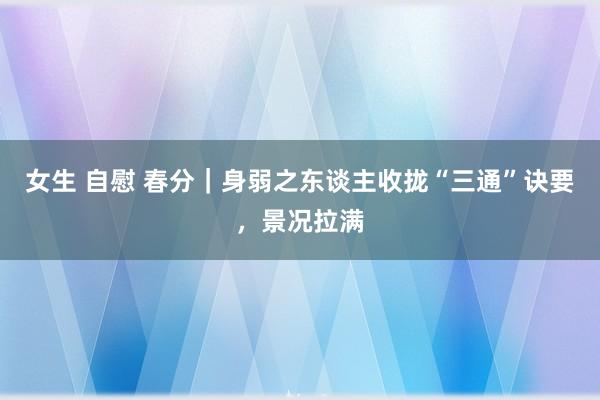 女生 自慰 春分｜身弱之东谈主收拢“三通”诀要，景况拉满