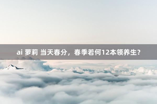 ai 萝莉 当天春分,春季若何12本领养生?