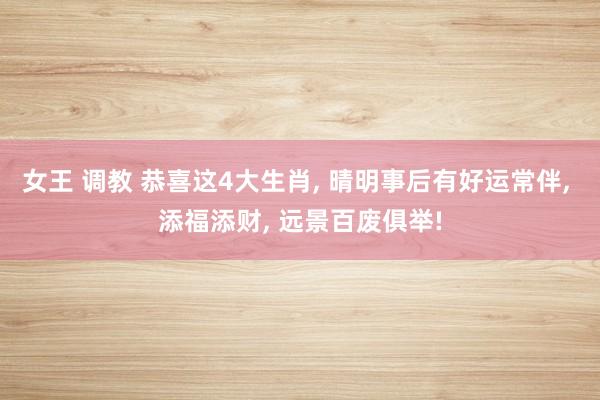 女王 调教 恭喜这4大生肖， 晴明事后有好运常伴， 添福添财， 远景百废俱举!