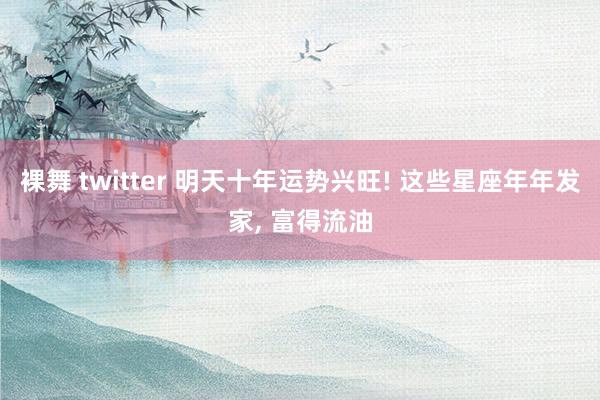 裸舞 twitter 明天十年运势兴旺! 这些星座年年发家， 富得流油