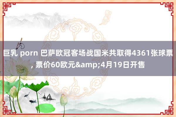 巨乳 porn 巴萨欧冠客场战国米共取得4361张球票， 票价60欧元&4月19日开售