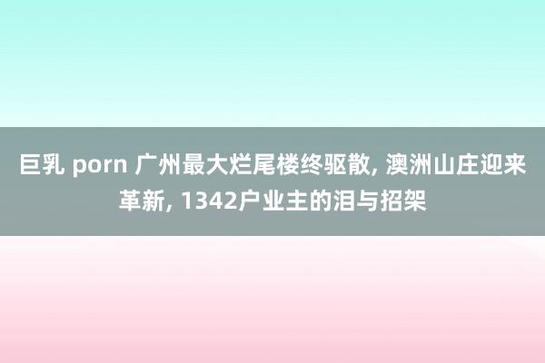 巨乳 porn 广州最大烂尾楼终驱散， 澳洲山庄迎来革新， 1342户业主的泪与招架