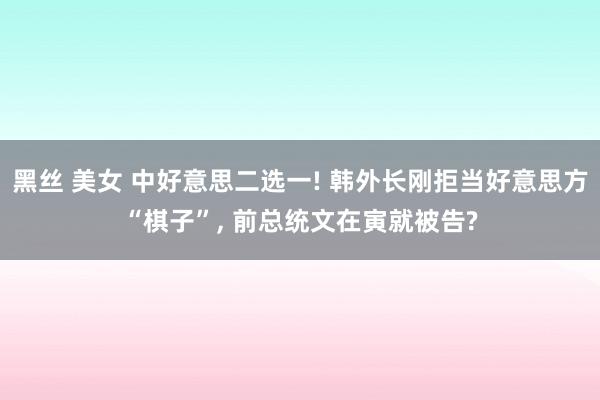 黑丝 美女 中好意思二选一! 韩外长刚拒当好意思方“棋子”， 前总统文在寅就被告?