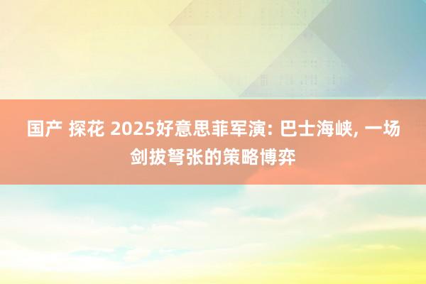国产 探花 2025好意思菲军演: 巴士海峡， 一场剑拔弩张的策略博弈