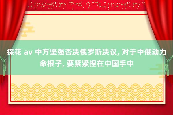 探花 av 中方坚强否决俄罗斯决议， 对于中俄动力命根子， 要紧紧捏在中国手中