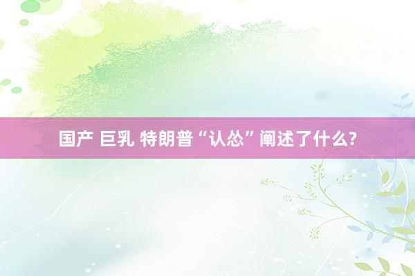 国产 巨乳 特朗普“认怂”阐述了什么?
