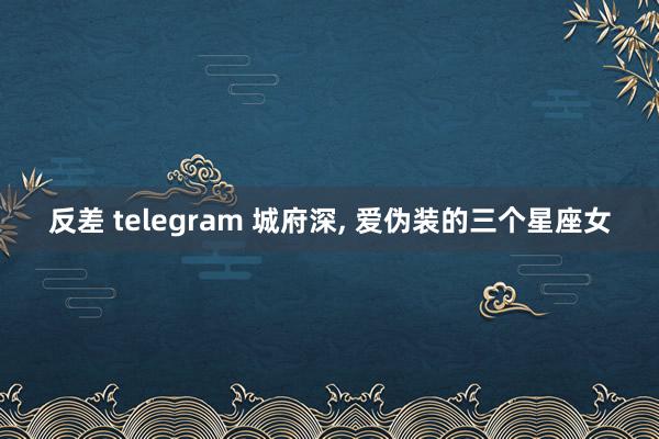 反差 telegram 城府深， 爱伪装的三个星座女