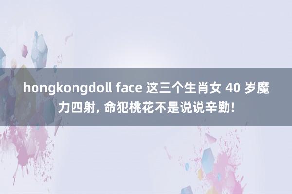 hongkongdoll face 这三个生肖女 40 岁魔力四射， 命犯桃花不是说说辛勤!