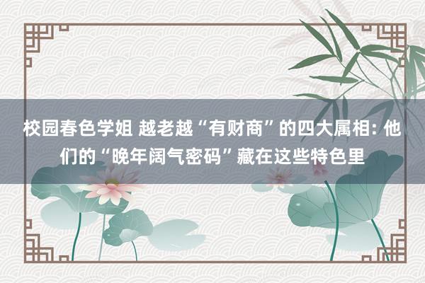 校园春色学姐 越老越“有财商”的四大属相: 他们的“晚年阔气密码”藏在这些特色里
